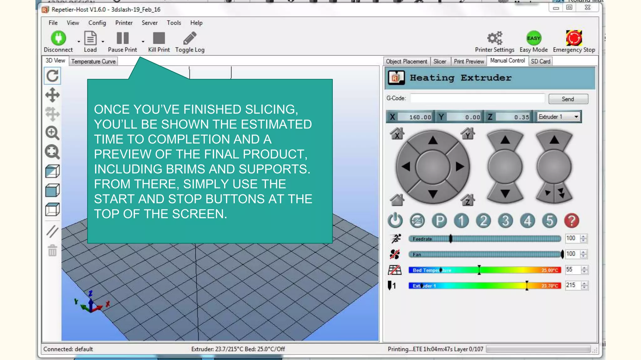 ONCE YOU’VE FINISHED SLICING,
YOU’LL BE SHOWN THE ESTIMATED
TIME TO COMPLETION AND A
PREVIEW OF THE FINAL PRODUCT,
INCLUDING BRIMS AND SUPPORTS.
FROM THERE, SIMPLY USE THE
START AND STOP BUTTONS AT THE
TOP OF THE SCREEN.
 
