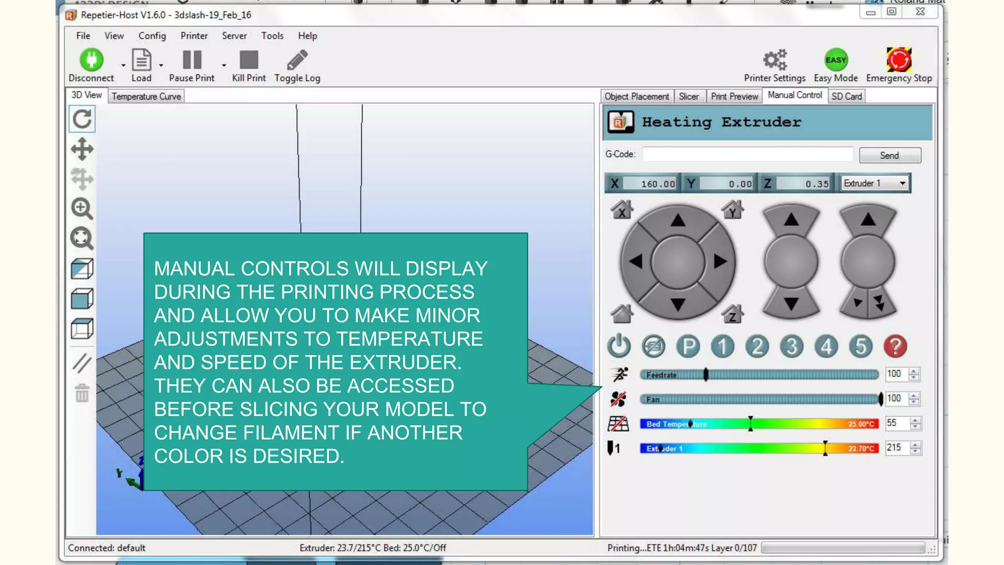 MANUAL CONTROLS WILL DISPLAY
DURING THE PRINTING PROCESS
AND ALLOW YOU TO MAKE MINOR
ADJUSTMENTS TO TEMPERATURE
AND SPEED OF THE EXTRUDER.
THEY CAN ALSO BE ACCESSED
BEFORE SLICING YOUR MODEL TO
CHANGE FILAMENT IF ANOTHER
COLOR IS DESIRED.
 