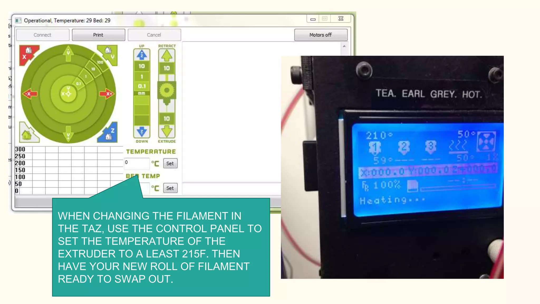 WHEN CHANGING THE FILAMENT IN
THE TAZ, USE THE CONTROL PANEL TO
SET THE TEMPERATURE OF THE
EXTRUDER TO A LEAST 215F. THEN
HAVE YOUR NEW ROLL OF FILAMENT
READY TO SWAP OUT.
 