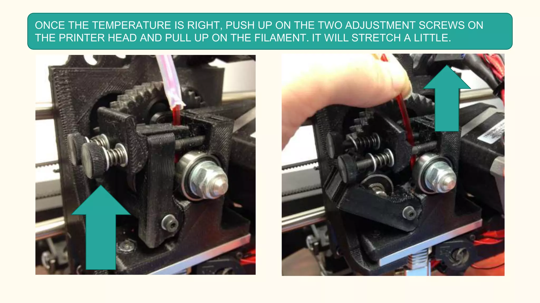 ONCE THE TEMPERATURE IS RIGHT, PUSH UP ON THE TWO ADJUSTMENT SCREWS ON
THE PRINTER HEAD AND PULL UP ON THE FILAMENT. IT WILL STRETCH A LITTLE.
 