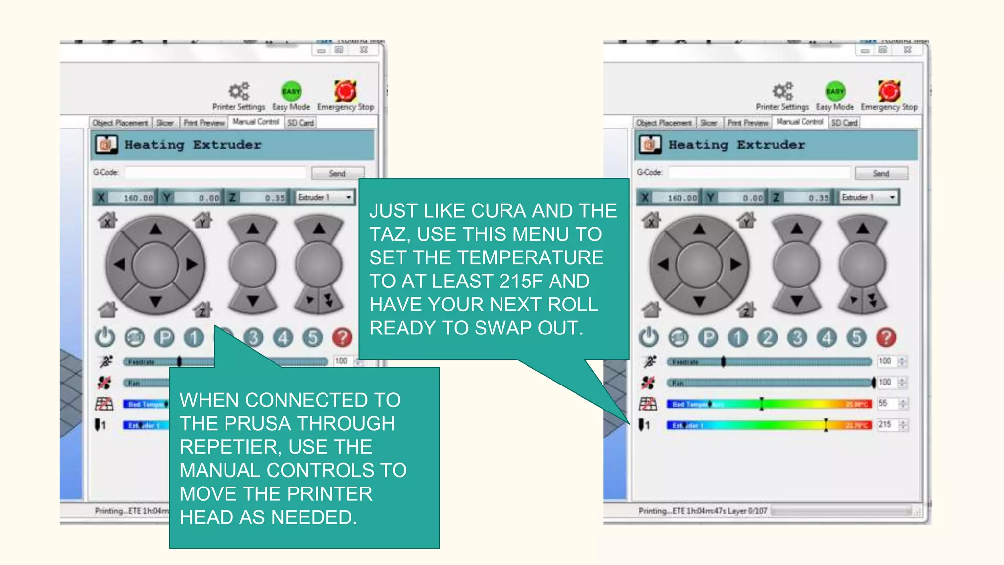 WHEN CONNECTED TO
THE PRUSA THROUGH
REPETIER, USE THE
MANUAL CONTROLS TO
MOVE THE PRINTER
HEAD AS NEEDED.
JUST LIKE CURA AND THE
TAZ, USE THIS MENU TO
SET THE TEMPERATURE
TO AT LEAST 215F AND
HAVE YOUR NEXT ROLL
READY TO SWAP OUT.
 