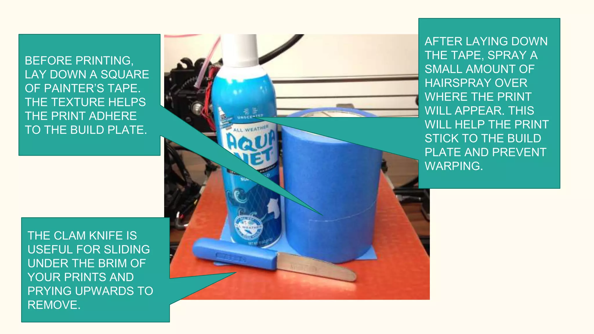 AFTER LAYING DOWN
THE TAPE, SPRAY A
SMALL AMOUNT OF
HAIRSPRAY OVER
WHERE THE PRINT
WILL APPEAR. THIS
WILL HELP THE PRINT
STICK TO THE BUILD
PLATE AND PREVENT
WARPING.
BEFORE PRINTING,
LAY DOWN A SQUARE
OF PAINTER’S TAPE.
THE TEXTURE HELPS
THE PRINT ADHERE
TO THE BUILD PLATE.
THE CLAM KNIFE IS
USEFUL FOR SLIDING
UNDER THE BRIM OF
YOUR PRINTS AND
PRYING UPWARDS TO
REMOVE.
 