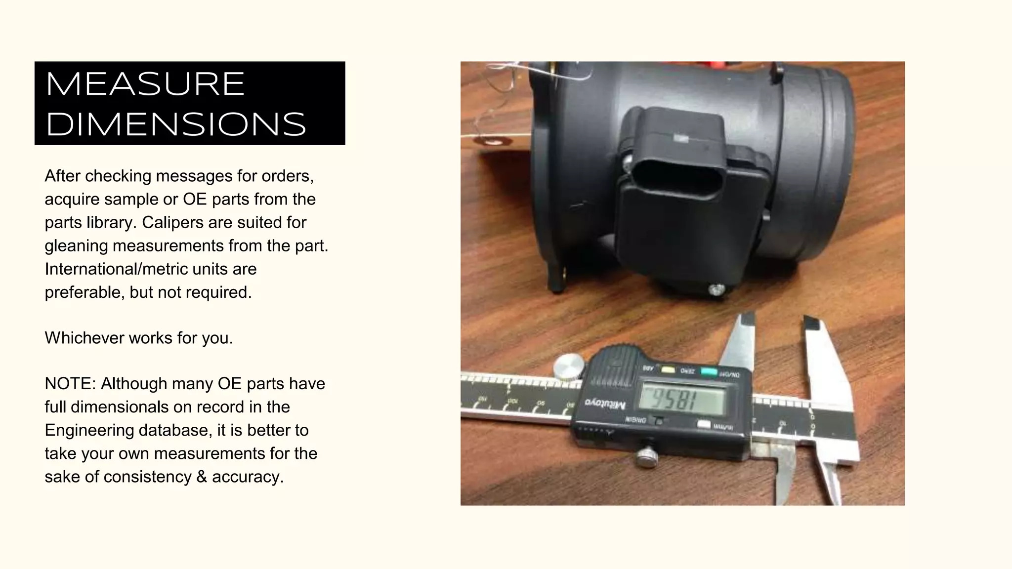 MEASURE
DIMENSIONS
After checking messages for orders,
acquire sample or OE parts from the
parts library. Calipers are suited for
gleaning measurements from the part.
International/metric units are
preferable, but not required.
Whichever works for you.
NOTE: Although many OE parts have
full dimensionals on record in the
Engineering database, it is better to
take your own measurements for the
sake of consistency & accuracy.
 
