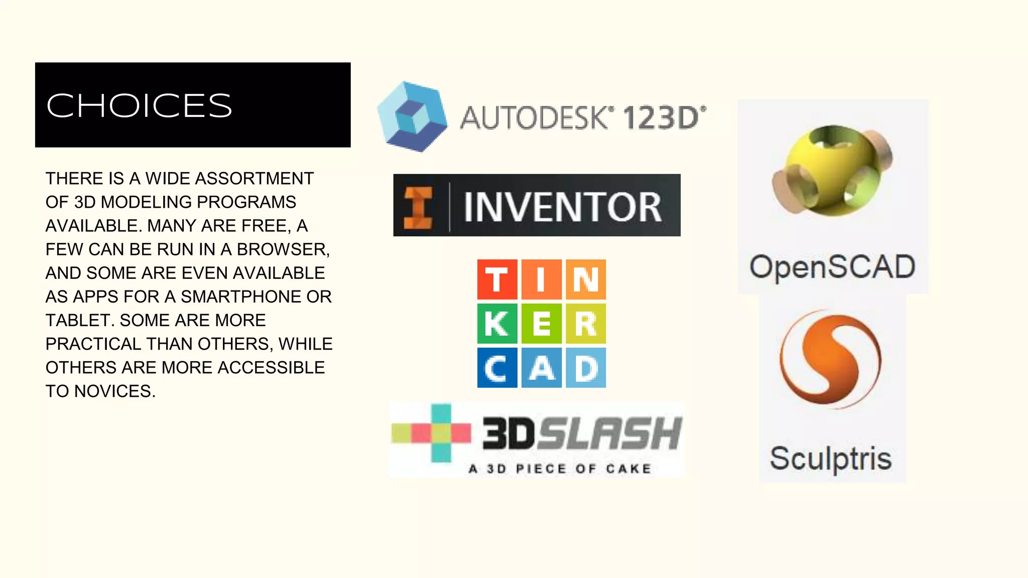 CHOICES
THERE IS A WIDE ASSORTMENT
OF 3D MODELING PROGRAMS
AVAILABLE. MANY ARE FREE, A
FEW CAN BE RUN IN A BROWSER,
AND SOME ARE EVEN AVAILABLE
AS APPS FOR A SMARTPHONE OR
TABLET. SOME ARE MORE
PRACTICAL THAN OTHERS, WHILE
OTHERS ARE MORE ACCESSIBLE
TO NOVICES.
 