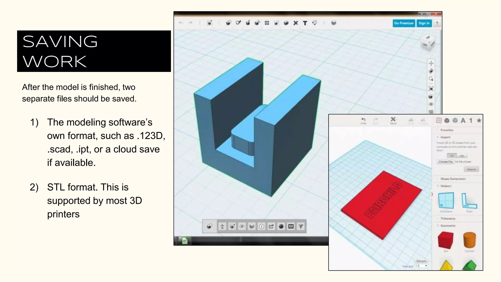 SAVING
WORK
After the model is finished, two
separate files should be saved.
1) The modeling software’s
own format, such as .123D,
.scad, .ipt, or a cloud save
if available.
2) STL format. This is
supported by most 3D
printers
 