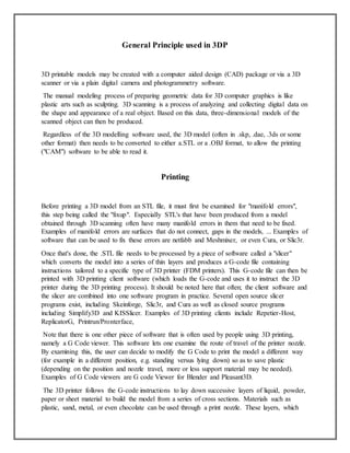 General Principle used in 3DP
3D printable models may be created with a computer aided design (CAD) package or via a 3D
scanner or via a plain digital camera and photogrammetry software.
The manual modeling process of preparing geometric data for 3D computer graphics is like
plastic arts such as sculpting. 3D scanning is a process of analyzing and collecting digital data on
the shape and appearance of a real object. Based on this data, three-dimensional models of the
scanned object can then be produced.
Regardless of the 3D modelling software used, the 3D model (often in .skp, .dae, .3ds or some
other format) then needs to be converted to either a.STL or a .OBJ format, to allow the printing
("CAM") software to be able to read it.
Printing
Before printing a 3D model from an STL file, it must first be examined for "manifold errors",
this step being called the "fixup". Especially STL's that have been produced from a model
obtained through 3D scanning often have many manifold errors in them that need to be fixed.
Examples of manifold errors are surfaces that do not connect, gaps in the models, ... Examples of
software that can be used to fix these errors are netfabb and Meshmixer, or even Cura, or Slic3r.
Once that's done, the .STL file needs to be processed by a piece of software called a "slicer"
which converts the model into a series of thin layers and produces a G-code file containing
instructions tailored to a specific type of 3D printer (FDM printers). This G-code file can then be
printed with 3D printing client software (which loads the G-code and uses it to instruct the 3D
printer during the 3D printing process). It should be noted here that often; the client software and
the slicer are combined into one software program in practice. Several open source slicer
programs exist, including Skeinforge, Slic3r, and Cura as well as closed source programs
including Simplify3D and KISSlicer. Examples of 3D printing clients include Repetier-Host,
ReplicatorG, Printrun/Pronterface,
Note that there is one other piece of software that is often used by people using 3D printing,
namely a G Code viewer. This software lets one examine the route of travel of the printer nozzle.
By examining this, the user can decide to modify the G Code to print the model a different way
(for example in a different position, e.g. standing versus lying down) so as to save plastic
(depending on the position and nozzle travel, more or less support material may be needed).
Examples of G Code viewers are G code Viewer for Blender and Pleasant3D.
The 3D printer follows the G-code instructions to lay down successive layers of liquid, powder,
paper or sheet material to build the model from a series of cross sections. Materials such as
plastic, sand, metal, or even chocolate can be used through a print nozzle. These layers, which
 