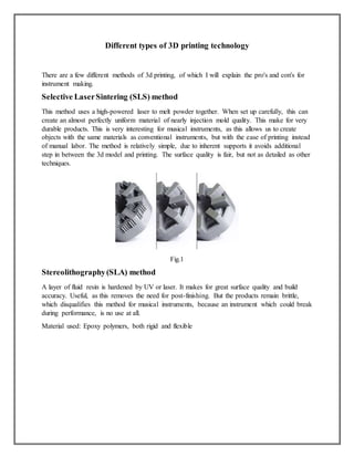 Different types of 3D printing technology
There are a few different methods of 3d printing, of which I will explain the pro's and con's for
instrument making.
Selective LaserSintering (SLS) method
This method uses a high-powered laser to melt powder together. When set up carefully, this can
create an almost perfectly uniform material of nearly injection mold quality. This make for very
durable products. This is very interesting for musical instruments, as this allows us to create
objects with the same materials as conventional instruments, but with the ease of printing instead
of manual labor. The method is relatively simple, due to inherent supports it avoids additional
step in between the 3d model and printing. The surface quality is fair, but not as detailed as other
techniques.
Fig.1
Stereolithography(SLA) method
A layer of fluid resin is hardened by UV or laser. It makes for great surface quality and build
accuracy. Useful, as this removes the need for post-finishing. But the products remain brittle,
which disqualifies this method for musical instruments, because an instrument which could break
during performance, is no use at all.
Material used: Epoxy polymers, both rigid and flexible
 