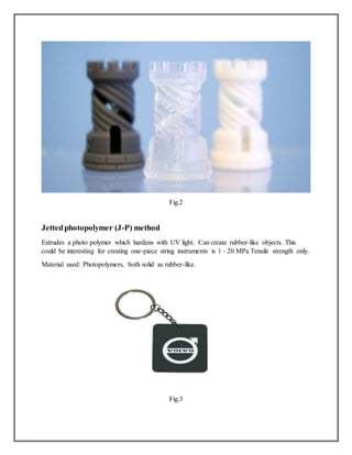 Fig.2
Jettedphotopolymer (J-P) method
Extrudes a photo polymer which hardens with UV light. Can create rubber-like objects. This
could be interesting for creating one-piece string instruments is 1 - 20 MPa Tensile strength only.
Material used: Photopolymers, both solid as rubber-like.
Fig.3
 