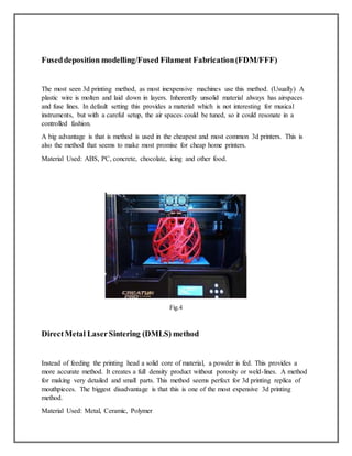 Fuseddeposition modelling/Fused Filament Fabrication(FDM/FFF)
The most seen 3d printing method, as most inexpensive machines use this method. (Usually) A
plastic wire is molten and laid down in layers. Inherently unsolid material always has airspaces
and fuse lines. In default setting this provides a material which is not interesting for musical
instruments, but with a careful setup, the air spaces could be tuned, so it could resonate in a
controlled fashion.
A big advantage is that is method is used in the cheapest and most common 3d printers. This is
also the method that seems to make most promise for cheap home printers.
Material Used: ABS, PC, concrete, chocolate, icing and other food.
Fig.4
DirectMetal LaserSintering (DMLS) method
Instead of feeding the printing head a solid core of material, a powder is fed. This provides a
more accurate method. It creates a full density product without porosity or weld-lines. A method
for making very detailed and small parts. This method seems perfect for 3d printing replica of
mouthpieces. The biggest disadvantage is that this is one of the most expensive 3d printing
method.
Material Used: Metal, Ceramic, Polymer
 
