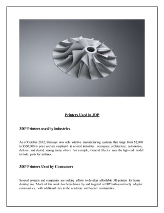 Printers Used in 3DP
3DP Printers used by industries
As of October 2012, Stratasys now sells additive manufacturing systems that range from $2,000
to $500,000 in price and are employed in several industries: aerospace, architecture, automotive,
defense, and dental, among many others. For example, General Electric uses the high-end model
to build parts for turbines.
3DP Printers Used by Consumers
Several projects and companies are making efforts to develop affordable 3D printers for home
desktop use. Much of this work has been driven by and targeted at DIY/enthusiast/early adopter
communities, with additional ties to the academic and hacker communities.
 