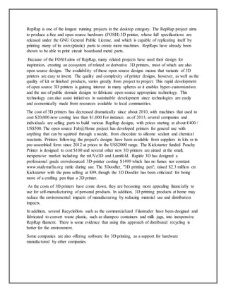 RepRap is one of the longest running projects in the desktop category. The RepRap project aims
to produce a free and open source hardware (FOSH) 3D printer, whose full specifications are
released under the GNU General Public License, and which is capable of replicating itself by
printing many of its own (plastic) parts to create more machines. RepRaps have already been
shown to be able to print circuit boardsand metal parts.
Because of the FOSH aims of RepRap, many related projects have used their design for
inspiration, creating an ecosystem of related or derivative 3D printers, most of which are also
open source designs. The availability of these open source designs means that variants of 3D
printers are easy to invent. The quality and complexity of printer designs, however, as well as the
quality of kit or finished products, varies greatly from project to project. This rapid development
of open source 3D printers is gaining interest in many spheres as it enables hyper-customization
and the use of public domain designs to fabricate open source appropriate technology. This
technology can also assist initiatives in sustainable development since technologies are easily
and economically made from resources available to local communities.
The cost of 3D printers has decreased dramatically since about 2010, with machines that used to
cost $20,000 now costing less than $1,000 For instance, as of 2013, several companies and
individuals are selling parts to build various RepRap designs, with prices starting at about €400 /
US$500. The open source Fab@Home project has developed printers for general use with
anything that can be squirted through a nozzle, from chocolate to silicone sealant and chemical
reactants. Printers following the project's designs have been available from suppliers in kits or in
pre-assembled form since 2012 at prices in the US$2000 range. The Kickstarter funded Peachy
Printer is designed to cost $100 and several other new 3D printers are aimed at the small,
inexpensive market including the mUVe3D and Lumifold. Rapide 3D has designed a
professional grade crowdsourced 3D-printer costing $1499 which has no fumes nor constant
www.studymafia.org rattle during use. The 3Doodler, "3D printing pen", raised $2.3 million on
Kickstarter with the pens selling at $99, though the 3D Doodler has been criticized for being
more of a crafting pen than a 3D printer.
As the costs of 3D printers have come down, they are becoming more appealing financially to
use for self-manufacturing of personal products. In addition, 3D printing products at home may
reduce the environmental impacts of manufacturing by reducing material use and distribution
impacts.
In addition, several RecycleBots such as the commercialized Filastruder have been designed and
fabricated to convert waste plastic, such as shampoo containers and milk jugs, into inexpensive
RepRap filament. There is some evidence that using this approach of distributed recycling is
better for the environment.
Some companies are also offering software for 3D printing, as a support for hardware
manufactured by other companies.
 