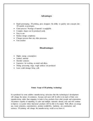 Advantages
 Rapid prototyping: 3D printing gives designers the ability to quickly turn concepts into
3D models or prototypes.
 Clean process: Wastage of material is negligible.
 Complex shapes can be produced easily.
 Easy to use
 Reduce design complexity
 Cheaper process than any other processes.
 Fast creation
Disadvantages
 Higher energy consumption
 Limited material
 Harmful emission
 Expensive for working on metal and alloys.
 During processing stage, rough surfaces are produced
 Laser could damage living cells
Future Scope of 3D printing technology
It is predicted by some additive manufacturing advocates that this technological development
will change the nature of commerce, because end users will be able to do much of their own
manufacturing rather than engaging in trade to buy products from other people and corporations.
3D printers capable of outputting in color and multiple materials already exist and will continue
to improve to a point where functional products will be able to be output. With effects on energy
use, waste reduction, customization, product availability, medicine, art, construction and
sciences, 3D printing will change the manufacturing world as we know it.
 