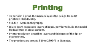 Printing
• To perform a print, the machine reads the design from 3D
printable file(STL file).
• STL file – StereoLithography.
• It lays down successive layers of liquid, powder to build the model
from a series of cross sections.
• Printer resolution describes layers and thickness of the dpi or
micrometers.
• The practices are around 510 to 250DPI in diameter.
 