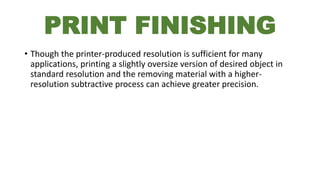 PRINT FINISHING
• Though the printer-produced resolution is sufficient for many
applications, printing a slightly oversize version of desired object in
standard resolution and the removing material with a higher-
resolution subtractive process can achieve greater precision.
 