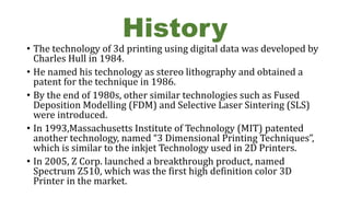 History
• The technology of 3d printing using digital data was developed by
Charles Hull in 1984.
• He named his technology as stereo lithography and obtained a
patent for the technique in 1986.
• By the end of 1980s, other similar technologies such as Fused
Deposition Modelling (FDM) and Selective Laser Sintering (SLS)
were introduced.
• In 1993,Massachusetts Institute of Technology (MIT) patented
another technology, named “3 Dimensional Printing Techniques”,
which is similar to the inkjet Technology used in 2D Printers.
• In 2005, Z Corp. launched a breakthrough product, named
Spectrum Z510, which was the first high definition color 3D
Printer in the market.
 