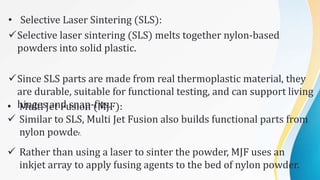 • Selective Laser Sintering (SLS):
Selective laser sintering (SLS) melts together nylon-based
powders into solid plastic.
Since SLS parts are made from real thermoplastic material, they
are durable, suitable for functional testing, and can support living
hinges and snap-fits.
• Multi Jet Fusion (MJF):
 Similar to SLS, Multi Jet Fusion also builds functional parts from
nylon powder.
 Rather than using a laser to sinter the powder, MJF uses an
inkjet array to apply fusing agents to the bed of nylon powder.
 