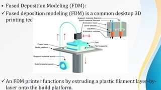 • Fused Deposition Modeling (FDM):
Fused deposition modeling (FDM) is a common desktop 3D
printing technology for plastic parts.
An FDM printer functions by extruding a plastic filament layer-by-
layer onto the build platform.
 