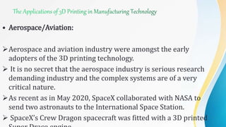 • Aerospace/Aviation:
Aerospace and aviation industry were amongst the early
adopters of the 3D printing technology.
 It is no secret that the aerospace industry is serious research
demanding industry and the complex systems are of a very
critical nature.
As recent as in May 2020, SpaceX collaborated with NASA to
send two astronauts to the International Space Station.
 SpaceX’s Crew Dragon spacecraft was fitted with a 3D printed
 