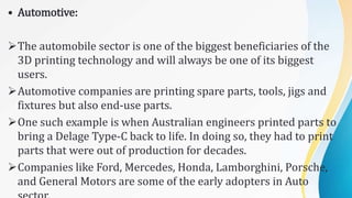 • Automotive:
The automobile sector is one of the biggest beneficiaries of the
3D printing technology and will always be one of its biggest
users.
Automotive companies are printing spare parts, tools, jigs and
fixtures but also end-use parts.
One such example is when Australian engineers printed parts to
bring a Delage Type-C back to life. In doing so, they had to print
parts that were out of production for decades.
Companies like Ford, Mercedes, Honda, Lamborghini, Porsche,
and General Motors are some of the early adopters in Auto
 