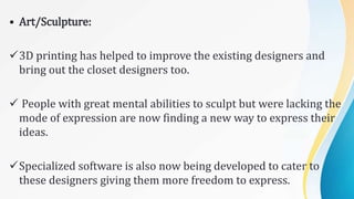 • Art/Sculpture:
3D printing has helped to improve the existing designers and
bring out the closet designers too.
 People with great mental abilities to sculpt but were lacking the
mode of expression are now finding a new way to express their
ideas.
Specialized software is also now being developed to cater to
these designers giving them more freedom to express.
 