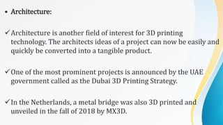 • Architecture:
Architecture is another field of interest for 3D printing
technology. The architects ideas of a project can now be easily and
quickly be converted into a tangible product.
One of the most prominent projects is announced by the UAE
government called as the Dubai 3D Printing Strategy.
In the Netherlands, a metal bridge was also 3D printed and
unveiled in the fall of 2018 by MX3D.
 