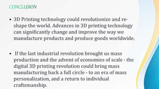 • 3D Printing technology could revolutionize and re-
shape the world. Advances in 3D printing technology
can significantly change and improve the way we
manufacture products and produce goods worldwide.
• If the last industrial revolution brought us mass
production and the advent of economies of scale - the
digital 3D printing revolution could bring mass
manufacturing back a full circle - to an era of mass
personalization, and a return to individual
craftsmanship.
 