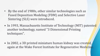 • By the end of 1980s, other similar technologies such as
Fused Deposition Modeling (FDM) and Selective Laser
Sintering (SLS) were introduced.
• In 1993, Massachusetts Institute of Technology (MIT) patented
another technology, named "3 Dimensional Printing
techniques".
• In 2002, a 3D printed miniature human kidney was created,
again at the Wake Forest Institute for Regenerative Medicine.
 