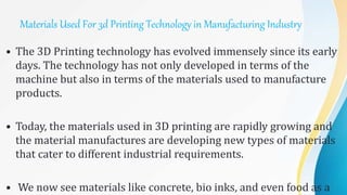 Materials Used For 3d Printing Technology in Manufacturing Industry
• The 3D Printing technology has evolved immensely since its early
days. The technology has not only developed in terms of the
machine but also in terms of the materials used to manufacture
products.
• Today, the materials used in 3D printing are rapidly growing and
the material manufactures are developing new types of materials
that cater to different industrial requirements.
• We now see materials like concrete, bio inks, and even food as a
 