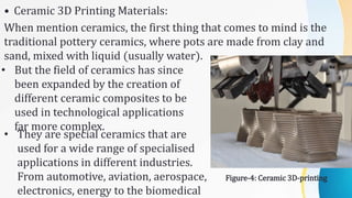 • Ceramic 3D Printing Materials:
When mention ceramics, the first thing that comes to mind is the
traditional pottery ceramics, where pots are made from clay and
sand, mixed with liquid (usually water).
Figure-4: Ceramic 3D-printing
• But the field of ceramics has since
been expanded by the creation of
different ceramic composites to be
used in technological applications
far more complex.
• They are special ceramics that are
used for a wide range of specialised
applications in different industries.
From automotive, aviation, aerospace,
electronics, energy to the biomedical
 