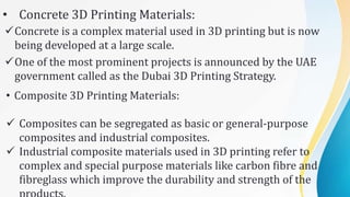 • Concrete 3D Printing Materials:
Concrete is a complex material used in 3D printing but is now
being developed at a large scale.
One of the most prominent projects is announced by the UAE
government called as the Dubai 3D Printing Strategy.
• Composite 3D Printing Materials:
 Composites can be segregated as basic or general-purpose
composites and industrial composites.
 Industrial composite materials used in 3D printing refer to
complex and special purpose materials like carbon fibre and
fibreglass which improve the durability and strength of the
 