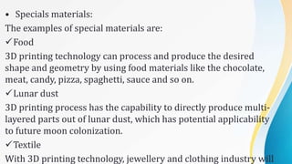 • Specials materials:
The examples of special materials are:
Food
3D printing technology can process and produce the desired
shape and geometry by using food materials like the chocolate,
meat, candy, pizza, spaghetti, sauce and so on.
Lunar dust
3D printing process has the capability to directly produce multi-
layered parts out of lunar dust, which has potential applicability
to future moon colonization.
Textile
With 3D printing technology, jewellery and clothing industry will
 