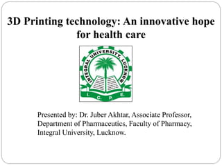 3D Printing technology: An innovative hope
for health care
Presented by: Dr. Juber Akhtar, Associate Professor,
Department of Pharmaceutics, Faculty of Pharmacy,
Integral University, Lucknow.
 