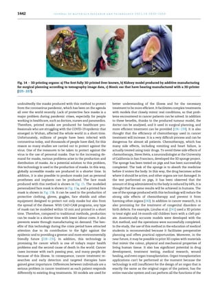 undoubtedly the masks produced with this method to protect
from the coronavirus pandemic, which has been on the agenda
all over the world recently. Lack of protective face masks is a
major problem during pandemic crises, especially for people
working in healthcare, such as doctors, nurses and paramedics.
Therefore, printed masks are produced for healthcare pro-
fessionals who are struggling with the COVID-19 epidemic that
emerged in Wuhan, affected the whole world in a short time.
Unfortunately, millions of people have been infected with
coronavirus today, and thousands of people have died, for this
reason so many studies are carried out to protect against the
virus. One of the measures to be taken to protect against the
virus is the use of personal masks. Due to the increasing de-
mand for masks, various problems arise in the production and
distribution of masks. As a potential solution to this problem,
this technology is used in the production of masks. In this way,
globally accessible masks are produced in a shorter time. In
addition, it is also possible to produce masks just as personal
prostheses and implants can be produced. The face mask
produced with this method is shown in Fig. 15. The modelled
personalized face mask is shown in Fig. 15a, and a printed face
mask is shown in Fig. 15b. It can be used in the production of
protective clothing, gloves, goggles, face shields and other
equipment designed to protect not only masks but also from
the spread of the disease. With CAD-CAM programs, any type
of mask can be modelled within 10 min and printed in a short
time. Therefore, compared to traditional methods, production
can be made in a shorter time with lower labour costs. It also
prevents waste through manufacturing on demand. The ben-
efits of this technology during the crisis period have attracted
attention due to its contribution to the fight against the
epidemic and to providing a greener and more environmentally
friendly future [228e235]. In addition, this technology is
promising for cancer which is one of today's major health
problems and the second cause of death in the world. Cancer
cases increase with each passing year, and many people die
because of this illness. In consequence, cancer treatment re-
searches and early detection and targeted therapies have
gained great importance. Differences between individuals are a
serious problem in cancer treatment as each patient responds
differently to existing drug treatments. 3D models are used for
better understanding of the illness and for the necessary
treatment to be more efficient. It facilitates complex treatments
with models that closely mimic real conditions, so that prob-
lems encountered in cancer patients can be solved. In addition
to these benefits, thanks to the produced tumour model, the
doctor can be analysed, and it used in surgical planning, and
more efficient treatment can be provided [236e239]. It is also
thought that the efficiency of chemotherapy used in cancer
treatment will increase. It is a very difficult process and can be
dangerous for almost all patients. Chemotherapy, which has
many side effects, including vomiting and heart failure, is
actually treated using toxic drugs. To avoid these side effects of
chemotherapy, Steve Hetts, a neuroradiologist at the University
of California in San Francisco, developed the 3D sponge project.
The sponge has been tested on pigs and has been successfully
completed. The task of the sponge is to absorb the medicine
before it enters the body. In this way, the drug becomes active
where it should be active, and other organs are not damaged. In
the test performed on pigs, it has been observed that the
amount of drug administered to the body is reduced by 64%, it is
thought that the same results will be achieved in humans. The
use of the sponge produced with this technology will reduce the
strong side effects of chemotherapy and prevent it from
harming other organs [240]. In addition to cancer research, it is
also promising for the treatment of congenital disorders or
birth defects. For example, Lioufas et al. [241] used a 3D printer
to treat eight and 14-month-old children born with a cleft pal-
ate. Anatomically accurate models were developed with the
SLA method, and the operations were successfully completed.
In the study, the use of this method in the education of medical
students is recommended because it facilitates preoperative
planning and offers practical opportunities. Moreover, in the
near future, it may be possible to print 3D copies with materials
that mimic the colour, physical and mechanical properties of
living human tissue. It also has significant potential in drug
development, treatment testing, medical research, wound
healing, and even organ transplantation. Organ transplantation
applications can't be performed at the moment because the
technology is still insufficient for the design of an organ that is
exactly the same as the original organ of the patient, has the
entire vascular system and can perform all the functions of the
Fig. 14 e 3D printing organs: a) The first fully 3D printed liver known, b) Kidney model produced by additive manufacturing
for surgical planning according to tomography image data, c) Bionic ear that have hearing manufactured with a 3D printer
[225e227].
j o u r n a l o f m a t e r i a l s r e s e a r c h a n d t e c h n o l o g y 2 0 2 1 ; 1 4 : 1 4 3 0 e1 4 5 0
1442
 