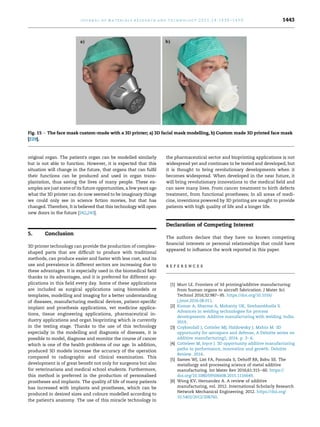 original organ. The patient's organ can be modelled similarly
but is not able to function. However, it is expected that this
situation will change in the future, that organs that can fulfil
their functions can be produced and used in organ trans-
plantation, thus saving the lives of many people. These ex-
amples are just some of its future opportunities, a few years ago
what the 3D printer can do now seemed to be imaginary things
we could only see in science fiction movies, but that has
changed. Therefore, It is believed that this technology will open
new doors in the future [242,243].
5. Conclusion
3D printer technology can provide the production of complex-
shaped parts that are difficult to produce with traditional
methods, can produce easier and faster with less cost, and its
use and prevalence in different sectors are increasing due to
these advantages. It is especially used in the biomedical field
thanks to its advantages, and it is preferred for different ap-
plications in this field every day. Some of these applications
are included as surgical applications using biomodels or
templates, modelling and imaging for a better understanding
of diseases, manufacturing medical devices, patient-specific
implant and prosthesis applications, vet medicine applica-
tions, tissue engineering applications, pharmaceutical in-
dustry applications and organ bioprinting which is currently
in the testing stage. Thanks to the use of this technology
especially in the modelling and diagnosis of diseases, it is
possible to model, diagnose and monitor the course of cancer
which is one of the health problems of our age. In addition,
produced 3D models increase the accuracy of the operation
compared to radiographic and clinical examination. This
development is of great benefit not only for surgeons but also
for veterinarians and medical school students. Furthermore,
this method is preferred in the production of personalised
prostheses and implants. The quality of life of many patients
has increased with implants and prostheses, which can be
produced in desired sizes and colours modelled according to
the patient's anatomy. The use of this miracle technology in
the pharmaceutical sector and bioprinting applications is not
widespread yet and continues to be tested and developed, but
it is thought to bring revolutionary developments when it
becomes widespread. When developed in the near future, it
will bring revolutionary innovations to the medical field and
can save many lives. From cancer treatment to birth defects
treatment, from functional prostheses; In all areas of medi-
cine, inventions powered by 3D printing are sought to provide
patients with high quality of life and a longer life.
Declaration of Competing Interest
The authors declare that they have no known competing
financial interests or personal relationships that could have
appeared to influence the work reported in this paper.
r e f e r e n c e s
[1] Murr LE. Frontiers of 3d printing/additive manufacturing:
from human organs to aircraft fabrication. J Mater Sci
Technol 2016;32:987e95. https://doi.org/10.1016/
j.jmst.2016.08.011.
[2] Kumar A, Sharma A, Mohanty UK, Simhambhatla S.
Advances in welding technologies for process
developments. Additive manufacturing with welding. India.
2019.
[3] Coykendall J, Cotteler MJ, Haldowsky J, Mahto M. 3D
opportunity for aerospace and defense, A Deloitte series on
additive manufacturing1; 2014. p. 3e6.
[4] Cotteleer M, Joyce J. 3D opportunity additive manufacturing
paths to performance, innovation and growth. Deloitte
Review. 2014.
[5] Sames WJ, List FA, Pannala S, Dehoff RR, Babu SS. The
metallurgy and processing science of metal additive
manufacturing. Int Mater Rev 2016;61:315e60. https://
doi.org/10.1080/09506608.2015.1116649.
[6] Wong KV, Hernandez A. A review of additive
manufacturing, vol. 2012. International Scholarly Research
Network Mechanical Engineering; 2012. https://doi.org/
10.5402/2012/208760.
Fig. 15 e The face mask custom-made with a 3D printer; a) 3D facial mask modelling, b) Custom made 3D printed face mask
[229].
j o u r n a l o f m a t e r i a l s r e s e a r c h a n d t e c h n o l o g y 2 0 2 1 ; 1 4 : 1 4 3 0 e1 4 5 0 1443
 