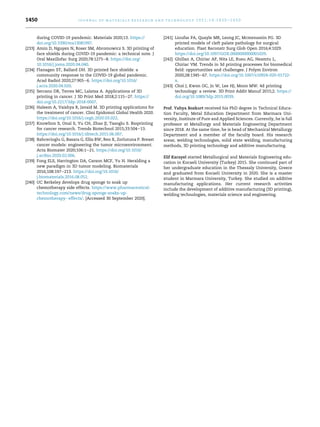 during COVID-19 pandemic. Materials 2020;13. https://
doi.org/10.3390/ma13081997.
[233] Amin D, Nguyen N, Roser SM, Abromowicz S. 3D printing of
face shields during COVID-19 pandemic: a technical note. J
Oral Maxillofac Surg 2020;78:1275e8. https://doi.org/
10.1016/j.joms.2020.04.040.
[234] Flanagan ST, Ballard DH. 3D printed face shields: a
community response to the COVID-19 global pandemic.
Acad Radiol 2020;27:905e6. https://doi.org/10.1016/
j.acra.2020.04.020.
[235] Serrano DR, Terres MC, Lalatsa A. Applications of 3D
printing in cancer. J 3D Print Med 2018;2:115e27. https://
doi.org/10.2217/3dp-2018-0007.
[236] Haleem A, Vaishya R, Javaid M. 3D printing applications for
the treatment of cancer. Clini Epidomol Global Health 2020.
https://doi.org/10.1016/j.cegh.2020.03.022.
[237] Knowlton S, Onal S, Yu CH, Zhao JJ, Tasoglu S. Bioprinting
for cancer research. Trends Biotechnol 2015;33:504e13.
https://doi.org/10.1016/j.tibtech.2015.06.007.
[238] Bahcecioglu G, Basara G, Ellis BW, Ren X, Zorlutuna P. Breast
cancer models: engineering the tumor microenvironment.
Acta Biomater 2020;106:1e21. https://doi.org/10.1016/
j.actbio.2020.02.006.
[239] Fong ELS, Harrington DA, Carson MCF, Yu H. Heralding a
new paradigm in 3D tumor modeling. Biomaterials
2016;108:197e213. https://doi.org/10.1016/
j.biomaterials.2016.08.052.
[240] UC Berkeley develops drug sponge to soak up
chemotherapy side effects. https://www.pharmaceutical-
technology.com/news/drug-sponge-soaks-up-
chemotherapy- effects/. [Accessed 30 September 2020].
[241] Lioufas PA, Quayle MR, Leong JC, Mcmenamin PG. 3D
printed models of cleft palate pathology for surgical
education. Plast Reconstr Surg Glob Open 2016;4:1029.
https://doi.org/10.1097/GOX.0000000000001029.
[242] Ghillan A, Chiriac AP, Nita LE, Rusu AG, Neamtu L,
Chiriac VM. Trends in 3d printing processes for biomedical
field: opportunities and challenges. J Polym Environ
2020;28:1345e67. https://doi.org/10.1007/s10924-020-01722-
x.
[243] Choi J, Kwon OC, Jo W, Lee HJ, Moon MW. 4d printing
technology: a review. 3D Print Addit Manuf 2015;2. https://
doi.org/10.1089/3dp.2015.0039.
Prof. Yahya Bozkurt received his PhD degree in Technical Educa-
tion Faculty, Metal Education Department from Marmara Uni-
versity, Institute of Pure and Applied Sciences. Currently, he is full
professor at Metallurgy and Materials Engineering Department
since 2018. At the same time, he is head of Mechanical Metallurgy
Department and a member of the faculty board. His research
areas; welding technologies, solid state welding, manufacturing
methods, 3D printing technology and additive manufacturing.
Elif Karayel started Metallurgical and Materials Engineering edu-
cation in Kocaeli University (Turkey) 2015. She continued part of
her undergraduate education in the Thessaly University, Greece
and graduated from Kocaeli University in 2020. She is a master
student in Marmara University, Turkey. She studied on additive
manufacturing applications. Her current research activities
include the development of additive manufacturing (3D printing),
welding technologies, materials science and engineering.
j o u r n a l o f m a t e r i a l s r e s e a r c h a n d t e c h n o l o g y 2 0 2 1 ; 1 4 : 1 4 3 0 e1 4 5 0
1450
 