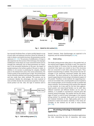 low viscosity facilitates flow, so layers quickly deposit on top
of each other and optimum structure cannot be achieved. In
order to obtain a successful structure, the parameters must be
optimum [101e105]. The process of solidification of drops is
also important for the success of the technique; the improper
solidification of the drops can cause unwanted results such as
strength loss, deformity. Just as these parameters are impor-
tant in the successful production of the part, the impact of
postprocessing on the surface quality of the part is major. In
addition to its success in producing the complex, detailed
parts in the desired form and in the correct dimensions, the
surface quality of the produced part is high. The printed parts
can be coloured as desired, and colouring, processes are easier
and less costly than other methods. The process can be
accelerated. Besides the advantages, the main material of
resin is brittle thereby the mechanical properties of the pro-
duced product are low. Also, the type of material used is
limited. However, these disadvantages are expected to be
improved, and the method developed [105,106].
2.6. Binder jetting
The binder jetting process takes place in the powder bed, as
the method name suggests, the binder is used. The reason for
using the binder is to ensure that the powder particles are
connected. New layers are created on top of the structures
that are connected to each other and become layers. Thus,
layered manufacturing is realised. This process has the ad-
vantages of the previously mentioned powder bed fusion
techniques. The parts produced in the powder bed do not
require supporting structures owing to the physical support of
the powder. Therefore, in this method, the supporting struc-
tures are not needed. Also, unused powders can be recycled so
that unused powders can be recycled just like in powder bed
fusion methods. The functioning of the method also depends
on the material. As it was used for the first time, gypsum-
based powder and water-based binders can be used. Also,
different materials and different binders can be used. In
addition, it is possible to manufacture coloured parts like
material jetting technology. The powder bed has the advan-
tages of fusion, as well as some advantages in the material
jetting method. For example, faster parts can be produced,
and material limitation is less. High-quality parts can be
produced in metal and ceramic materials. It has many ad-
vantages, so the method can be used in many sectors
[105e109].
3. 3D printing technology in biomedical
applications
Recently the use of 3D printing in the biomedical applications
has been interesting for lots of researches, and many
Fig. 2 e Model for SLS method [65].
Fig. 3 e SLM working system [75].
j o u r n a l o f m a t e r i a l s r e s e a r c h a n d t e c h n o l o g y 2 0 2 1 ; 1 4 : 1 4 3 0 e1 4 5 0
1434
 