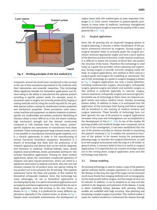 companies around the world have contributed to the increase
in the use of this manufacturing method in the medicine with
their laboratories and scientific researches. This technology
offers significant benefits for biomedical applications and de-
vices owing to the ability to manufacture the optional product
according to specific patient needs. For example, many in-
struments used in surgery are currently produced by forging or
casting methods and by using the mould required for the part,
with special surface coating for desiderated surface properties
and mechanical properties. These procedures need uneco-
nomic machine and equipment, so distinct implants or patient-
specific are unaffordable and seldom produced. Machining of
titanium alloys is more difficult as it has low elastic modulus,
high mechanical strength and low thermal conductivity
compared to 314L stainless steel. For this reason, patient-
specific implants are uneconomic to manufacture from these
materials. These methods generate large material waste, and it
is not possible to manufacture functional grade implants, so it
is a miracle opportunity in order to the manufacturing of
various functional biomedical equipment. Biomedical is a
branch of technology that deals with the production of all
material, apparatus and devices that can be used for diagnosis
and treatment in medicine. Artificial kidneys, heart, dental
implants, knee prostheses, lenses, pacemakers and hip etc. this
includes biomedical applications. Printing for these medical
applications allows the customised complicated geometry of
implants and upon request production, which can result in a
significant attenuation in expense and stock. Also, the unit cost
remains constant for all product since any special tooling for
any product not to be necessary for 3D printing. This expense
assessment forms the basis and purpose of this method for
biomedical orthopaedic implants. Since this technology has
many advantages, its use in biomedical applications is
increasing day by day. It is used in biomedical applications such
as implants and tissue engineering. It is predicted that its use in
these application areas will increase in the near future, as
shown in Fig. 6. Today, it is preferred for many different ap-
plications, especially in the medical sector, as shown in Fig. 7.
Despite some remarkable achievements, the development of
organs tissue with this method goes on pose important chal-
lenges [110]. From cancer treatment to patient-specific pros-
theses; In many areas of medicine, inventions strengthened
with 3D printing are sought to improve the quality of life or save
patients life [111e121].
3.1. Surgical applications
Since the 3D printing has an improved imaging system in
surgical planning, it ensures a better visualisation of the pa-
tient's anatomical structure by surgeons. During surgery, a
surgical template helps to precisely guide the surgical pro-
cedure, estimate appropriate angles and have a prior opinion
of the direction and size of the bone. Under normal conditions,
it is difficult to assess the location of blood flow and predict
the structure of the bones. Therefore this technology is used
today as a guide that provides correct planning and supervi-
sion during surgery to provide accurate imaging inside the
body. In surgical applications, this method is often used as a
surgical guide and surgical 3D modelling as mentioned. The
use of this technology as a guide in surgical imaging is shown
in Fig. 8. Surgical applications are only a broad definition,
including cardiovascular surgery, neurosurgery, orthopaedic
surgery, general surgery and plastic and aesthetic surgery so
this method is preferred especially in vascular surgery,
tumour resections, orthopaedic surgery and neurosurgery etc.
Successful use of technology in these areas can improve sur-
gical results and reduce medical errors, thereby increasing
patient safety. In addition to these, it is anticipated that the
application of this technique both during and before surgery
will be beneficial in the training of medical students and
surgical assistants. These benefits of technology have not
been ignored; the use of 3D printers in surgical applications
increases every year and investigations are accomplished to
the development of this [121e129]. In one of the studies 3D
printing models and rendered images were compared, and as
an end of the investigation, it has been established that the
use of the printers provides an obvious benefit in examining
the patient's anatomy [130]. It enables the anatomical struc-
ture of the patient to be viewed during the preoperative
planning stage, to simulate the surgical intervention, as well
as to test surgical instruments with the help of a 3D model. In
general terms, a common belief is that it is useful in surgical
applications. It is expected that the number of studies carried
out in the coming years, surgical application areas and this
technology may improve.
3.2. Disease modelling
3D printing technology is used to create a copy of the patient's
special anatomy before complex operations or to understand
the disease. In this way, the copy of the organ can be examined
much more clearly than imaging methods such as tomography,
can be made pratice before surgery, and the margin of error can
be reduced. In addition, it can be adopted as an easy and fast
method in the diagnosis and treatment of the disease. A study
is about modelling kidney diseases with printing. Kidney
models are modelled with high accuracy, thus planning and
simulating complex surgery is provided. This method makes it
easier for medical students to understand the disease through
Fig. 4 e Working principles of the SLA method [89].
j o u r n a l o f m a t e r i a l s r e s e a r c h a n d t e c h n o l o g y 2 0 2 1 ; 1 4 : 1 4 3 0 e1 4 5 0 1435
 