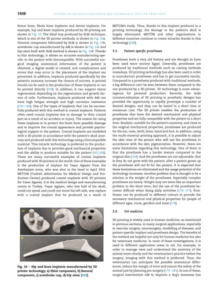 femur bone, fibula bone implants and dental implants. For
example, hip and knee implants produced by 3D printing are
shown in Fig. 10. The tibial tray produced by SLM technique,
which is one of the 3D printer methods, is shown in Fig. 10a.
Femoral component fabricated by SLM is shown in Fig. 10b,
acetabular cup manufactured by AM is shown in Fig. 10c and
hip stem built with SLM method is shown in Fig. 10d. Thanks
to this technology, it allows an accurate manufacturing spe-
cific to the patient with biocompatible. With successful sur-
gical imaging, anatomical information of the patient is
obtained, a digital model is created, and complications and
errors that may occur in the placement of the implant are
prevented. In addition, implants produced specifically for the
patient's anatomy increase the chance of success. A printed
mould can be used in the production of these implants or can
be printed directly [158]. In addition, it can support tissue
regeneration depending on the regeneration and growth fac-
tors of cells. Furthermore, implants produced with AM can
have high fatigue strength and high corrosion resistance
[159e166]. One of the types of implants that can be success-
fully produced with this method is cranial implants. Patients
often need cranial implants due to damage to their cranial
part as a result of an accident or injury. The reason for using
these implants is to protect the brain from possible damage
and to improve the cranial appearance and provide psycho-
logical support to the patient. Cranial implants are modelled
with a 3D printer in accordance with the patient's skull anat-
omy and produced with this technology using a biocompatible
material. This miracle technology is preferred in the produc-
tion of implants due to provides good mechanical properties
and the ability to produce suitable for the patient [167,168].
There are many successful examples of cranial implants
produced with 3D printers in the world. One of these examples
is the production of implant for Yas
‚ar A
gayev from the
Azerbaijani army, who was shot in the head in April 2016.
METUM (Turkish abbreviation for Medical Design and Pro-
duction Center) produced cranial implants with 3D printers
for Yasar A
gavey. It is the medical design and manufacturing
centre in Turkey. Yas
‚ar A
gayev, who lost half of his skull,
could not speak and could not move his left side, was replace
with a cranial implant that he produced as a result of
METUM's study. Thus, thanks to this implant produced in a
printing technology, the damage to the patient's skull is
largely eliminated. METÜM and other organisations in
different countries continue to create miracles thanks to this
technology [168].
3.5. Patient-specific prostheses
Prostheses have a very old history and are thought to have
been used since ancient Egypt. Generally, prostheses are
produced by traditional methods such as casting methods
nowadays, 3D printing technology has also been used in order
to manufacture prostheses and has to get successful results.
Compared to a prosthesis produced with traditional methods,
a big difference can't be seen between them compared to the
one produced by a 3D printer. 3D technology is more advan-
tageous for personal production. Recently, the wide
commercialization of 3D printing in prosthetic designs has
provided the opportunity to rapidly prototype a number of
desired designs, and they can be tested in a short time at
minimum cost. The 3D printer enables the production of
prostheses that have the desired mechanical and physical
properties and are fully compatible with the patient in a short
time. Realistic, suitable for the patient's anatomy, and close to
the original mechanical properties, prostheses are produced
for the ear, nose, teeth, bone, hand and foot. In addition, using
the multi-material printing approach, it is possible to adjust
the skin tone of the person who will use the prosthesis in
accordance with the skin pigmentation. However, there are
some limitations regarding this technology. One of them is
that the prosthesis has a harder texture compared to the
original skin [169]. And the prostheses are not adjustable; that
is they do not grow with the patient, after a patient grows up
the prosthesis will not fit for the patient. It is expected that
these limitations are eliminated and the usage potential of the
technology increases. Another problem that is thought to be a
solution is the weight of the prostheses. Especially complex
prostheses are heavy. Weight may not seem like an important
problem in the short term, but the use of the prosthesis be-
comes difficult when doing daily activities [170e177]. Pros-
theses can be produced in different colours to provide the
necessary mechanical and physical properties for people of
different ages, races, genders and sizes [178].
3.6. Vet medicine
3D printing is widely used in human medicine, as mentioned
in previous sections, in many surgical applications, especially
in vascular surgery, neurosurgery, modelling of diseases, and
patient-specific implant and prosthesis design. The benefits of
the method are hopeful not only for human medicine but also
for veterinary medicine. In most of these investigations, it is
used in different application areas in vet. For example, in
order to manage view and understand the anatomy of the
animal more clearly and the veterinarian's practice before the
surgery, imaging with this method is preferred. Thus, the
veterinarian can anticipate the possible anatomical differ-
ences, reduce the margin of error and ensure the safety of the
animal just by planning pre-surgery [179e181]. In one of these,
surgical intervention AM to improve a dog's lameness has
Fig. 10 e Hip and knee implants manufactured by 3D
printer technology; a) tibial component, b) femoral
component, c) acetabular cup, d) hip stem [162].
j o u r n a l o f m a t e r i a l s r e s e a r c h a n d t e c h n o l o g y 2 0 2 1 ; 1 4 : 1 4 3 0 e1 4 5 0
1438
 