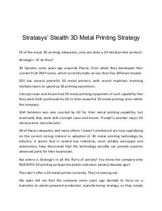 Stratasys’ Stealth 3D Metal Printing Strategy
Of all the major 3D printing companies, only one lacks a 3D metal printer product:
Strategy’s. Or do they?
3D Systems some years ago acquired Phenix, from which they developed their
current ProX DMP series, which currently holds no less than five different models.
EOS has several powerful 3D metal printers, with recent machines involving
multiple lasers to speed up 3D printing operations.
Concept Laser and Arcam had 3D metal printing equipment of such capability that
they were both purchased by GE to form powerful 3D metal printing arms within
the company.
SLM Solutions was also courted by GE for their metal printing capability, but
eventually they went with Concept Laser and Arcam. Trumpf is another major 3D
metal printer manufacturer.
All of these companies and many others I haven’t mentioned are now capitalizing
on the current strong interest in adoption of 3D metal printing technology by
industry. It seems that in several key industries, most notably aerospace and
automotive, have discovered that the technology actually can provide superior
advanced parts for their businesses.
But where is Strategy’s in all this flurry of activity? You know the company who
INVENTED 3D printing (at least the plastic extrusion variety) decades ago?
They don’t offer a 3D metal printer currently. They’re missing out.
My spies tell me that the company some years ago decided to focus on a
transition to plastic-powered production manufacturing strategy, as they simply
 