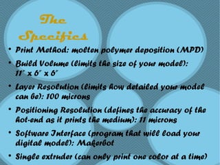 The
Specifics

Print Method: molten polymer deposition (MPD)

Build Volume (limits the size of your model):
11” x 6” x 6”

Layer Resolution (limits how detailed your model
can be): 100 microns

Positioning Resolution (defines the accuracy of the
hot-end as it prints the medium): 11 microns

Software Interface (program that will load your
digital model): Makerbot

Single extruder (can only print one color at a time)
 