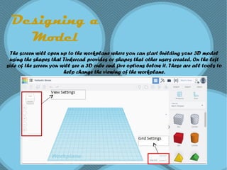 Designing a
Model
The screen will open up to the workplane where you can start building your 3D model
using the shapes that Tinkercad provides or shapes that other users created. On the left
side of the screen you will see a 3D cube and five options below it. These are all tools to
help change the viewing of the workplane.
 