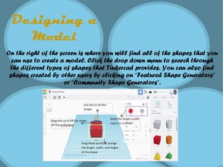 Designing a
Model
On the right of the screen is where you will find all of the shapes that you
can use to create a model. Click the drop down menu to search through
the different types of shapes that Tinkercad provides. You can also find
shapes created by other users by clicking on “Featured Shape Generators”
or “Community Shape Generators”.
 