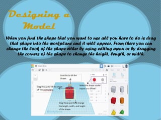 Designing a
Model
When you find the shape that you want to use all you have to do is drag
that shape into the workplane and it will appear. From there you can
change the look of the shape either by using editing menu or by dragging
the corners of the shape to change the height, length, or width.
 