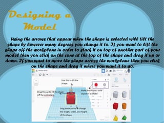Designing a
Model
Using the arrows that appear when the shape is selected will tilt the
shape by however many degrees you change it to. If you want to lift the
shape off the workplane in order to stack it on top of another part of your
model then you click on the cone at the top of the shape and drag it up or
down. If you want to move the shape across the workplane then you click
on the shape and drag it where you want it to go.
 