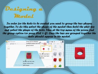 Designing a
Model
In order for the hole to be created you need to group the two shapes
together. To do this select the shape of the model then hold the shift key
and select the shape of the hole. Then at the top menu of the screen find
the group option (or press Ctrl + G). Once the two are grouped together the
hole should appear in the model.
 