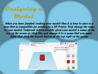 Designing a
Model
When you have finished creating your model then it is time to save in a
way that is compatible for printing in a 3D Printer. First change the name
of your model. Tinkercad automatically gives your model a name at the
top of the screen so click this and change it to a name that you want.
After that click the Export button at the top right of the screen.
 