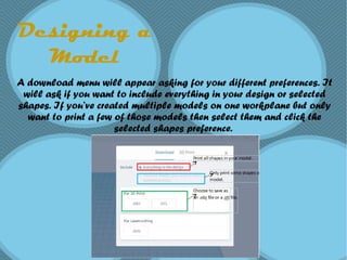 Designing a
Model
A download menu will appear asking for your different preferences. It
will ask if you want to include everything in your design or selected
shapes. If you’ve created multiple models on one workplane but only
want to print a few of those models then select them and click the
selected shapes preference.
 
