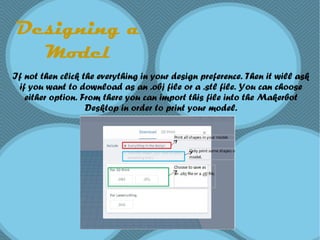 Designing a
Model
If not then click the everything in your design preference. Then it will ask
if you want to download as an .obj file or a .stl file. You can choose
either option. From there you can import this file into the Makerbot
Desktop in order to print your model.
 