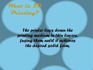 What is 3D
Printing?
The printer lays down the
printing medium in thin layers,
fusing them until it achieves
the desired solid form.
 