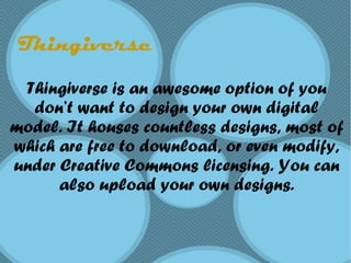 Thingiverse
Thingiverse is an awesome option of you
don’t want to design your own digital
model. It houses countless designs, most of
which are free to download, or even modify,
under Creative Commons licensing. You can
also upload your own designs.
 